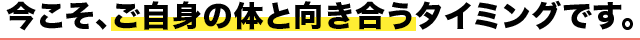 今こそ、ご自身の体と向き合うタイミングです。