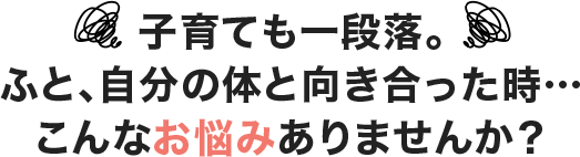 子育ても一段落。ふと、自分の体と向き合った時…こんなお悩みありませんか？
